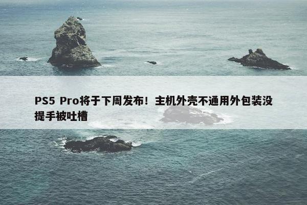 PS5 Pro将于下周发布！主机外壳不通用外包装没提手被吐槽