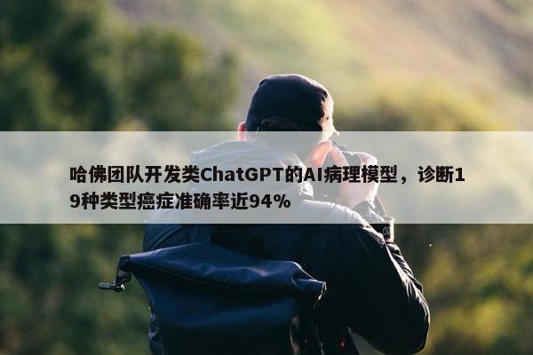 哈佛团队开发类ChatGPT的AI病理模型，诊断19种类型癌症准确率近94%