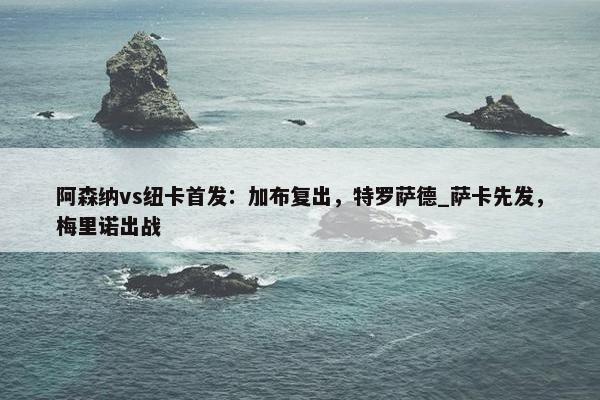 阿森纳vs纽卡首发：加布复出，特罗萨德_萨卡先发，梅里诺出战