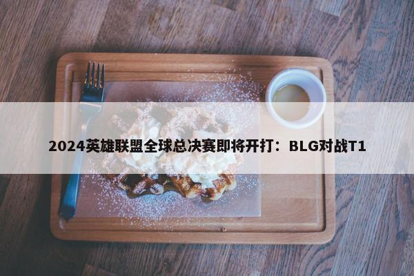 2024英雄联盟全球总决赛即将开打：BLG对战T1