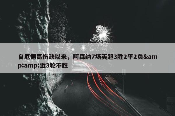 自厄德高伤缺以来，阿森纳7场英超3胜2平2负&amp;近3轮不胜