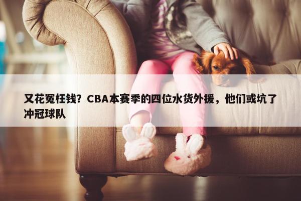 又花冤枉钱？CBA本赛季的四位水货外援，他们或坑了冲冠球队