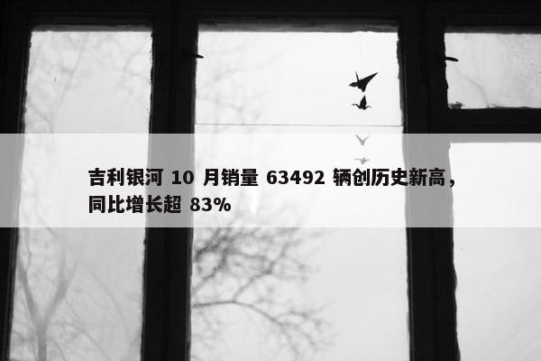 吉利银河 10 月销量 63492 辆创历史新高，同比增长超 83%