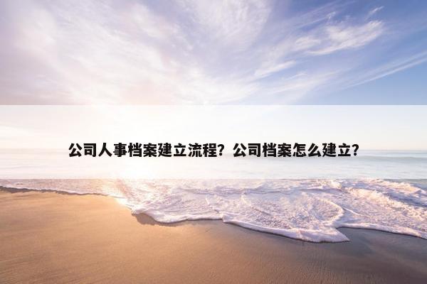 公司人事档案建立流程？公司档案怎么建立？