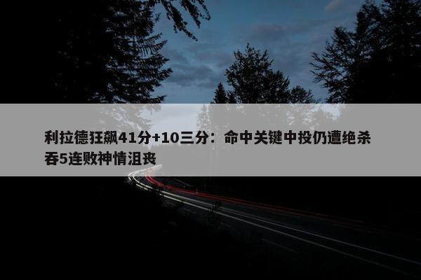 利拉德狂飙41分+10三分：命中关键中投仍遭绝杀 吞5连败神情沮丧