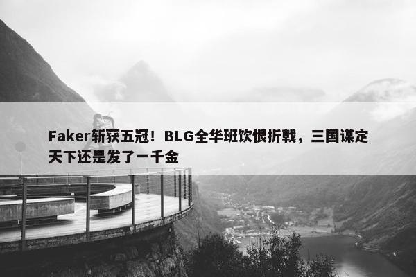 Faker斩获五冠！BLG全华班饮恨折戟，三国谋定天下还是发了一千金