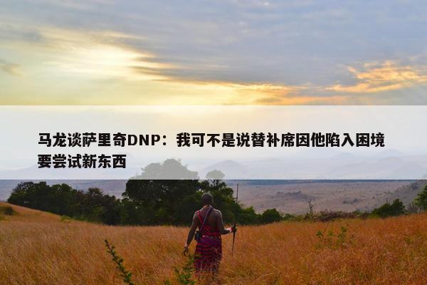 马龙谈萨里奇DNP：我可不是说替补席因他陷入困境 要尝试新东西