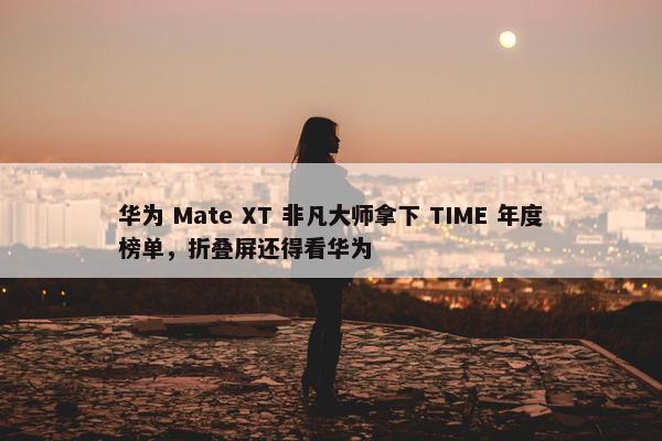 华为 Mate XT 非凡大师拿下 TIME 年度榜单，折叠屏还得看华为