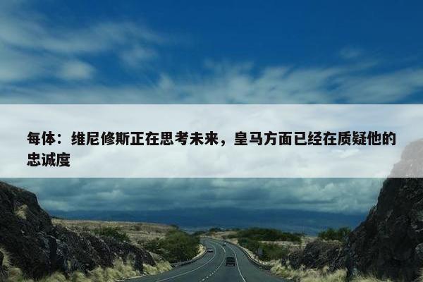 每体：维尼修斯正在思考未来，皇马方面已经在质疑他的忠诚度