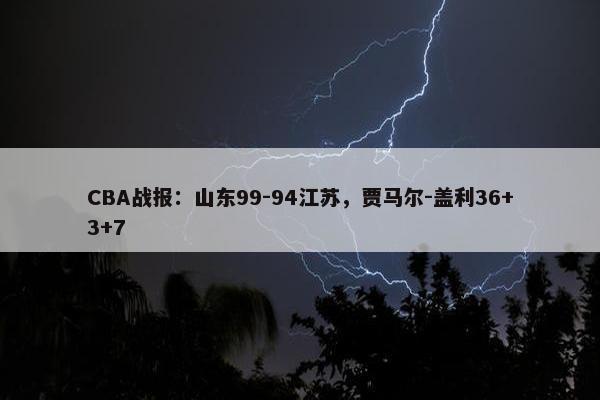 CBA战报：山东99-94江苏，贾马尔-盖利36+3+7