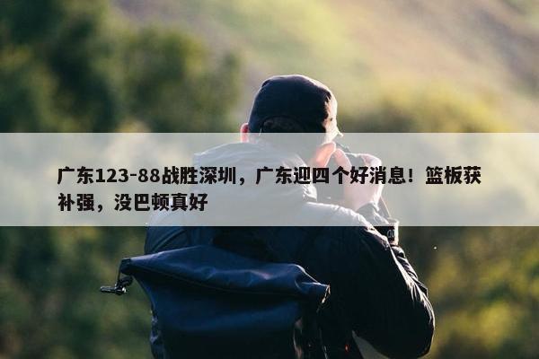 广东123-88战胜深圳，广东迎四个好消息！篮板获补强，没巴顿真好