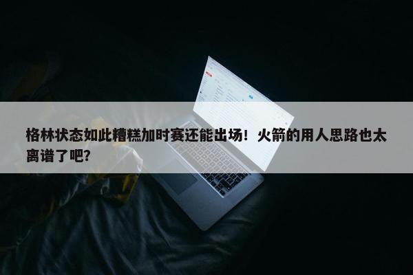 格林状态如此糟糕加时赛还能出场！火箭的用人思路也太离谱了吧？