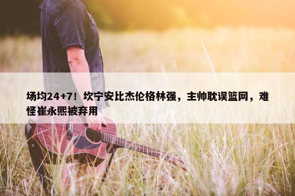 场均24+7！坎宁安比杰伦格林强，主帅耽误篮网，难怪崔永熙被弃用