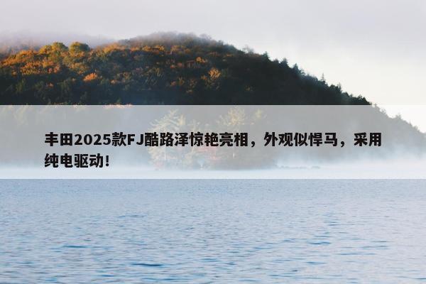 丰田2025款FJ酷路泽惊艳亮相，外观似悍马，采用纯电驱动！