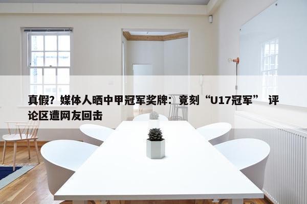 真假？媒体人晒中甲冠军奖牌：竟刻“U17冠军” 评论区遭网友回击