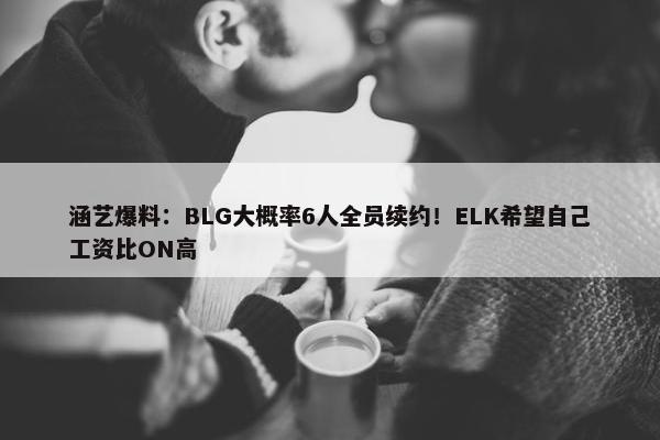 涵艺爆料：BLG大概率6人全员续约！ELK希望自己工资比ON高