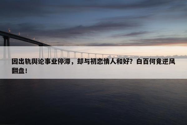 因出轨舆论事业停滞，却与初恋情人和好？白百何竟逆风翻盘！