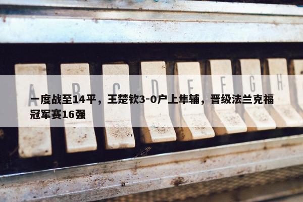 一度战至14平，王楚钦3-0户上隼辅，晋级法兰克福冠军赛16强