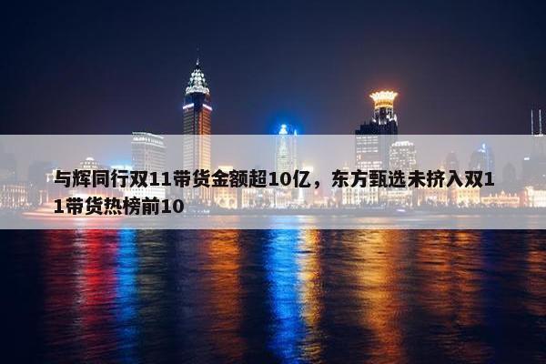 与辉同行双11带货金额超10亿，东方甄选未挤入双11带货热榜前10