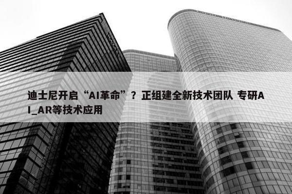 迪士尼开启“AI革命”？正组建全新技术团队 专研AI_AR等技术应用