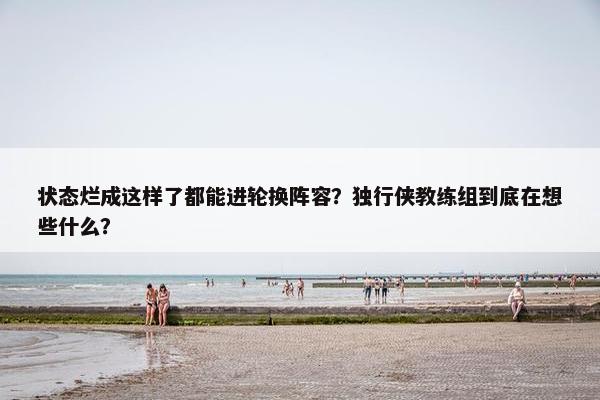 状态烂成这样了都能进轮换阵容？独行侠教练组到底在想些什么？