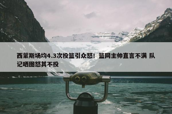 西蒙斯场均4.3次投篮引众怒！篮网主帅直言不满 队记晒图怒其不投