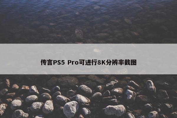 传言PS5 Pro可进行8K分辨率截图