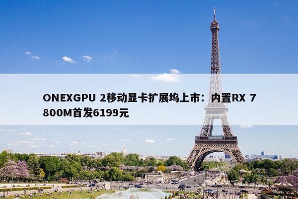 ONEXGPU 2移动显卡扩展坞上市：内置RX 7800M首发6199元