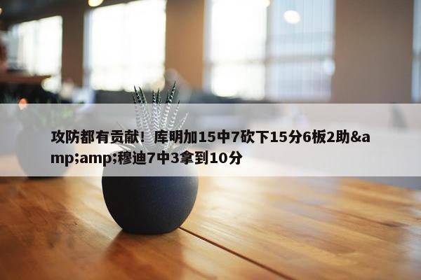 攻防都有贡献！库明加15中7砍下15分6板2助&amp;穆迪7中3拿到10分