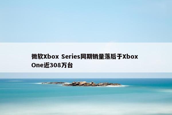 微软Xbox Series同期销量落后于Xbox One近308万台