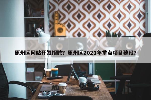 原州区网站开发招聘？原州区2021年重点项目建设？