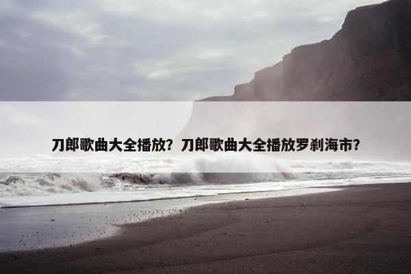 刀郎歌曲大全播放？刀郎歌曲大全播放罗刹海市？