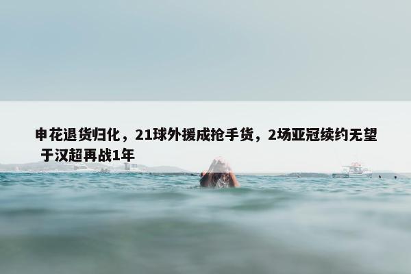 申花退货归化，21球外援成抢手货，2场亚冠续约无望 于汉超再战1年