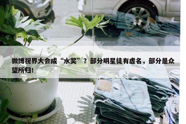 微博视界大会成“水奖”？部分明星徒有虚名，部分是众望所归！