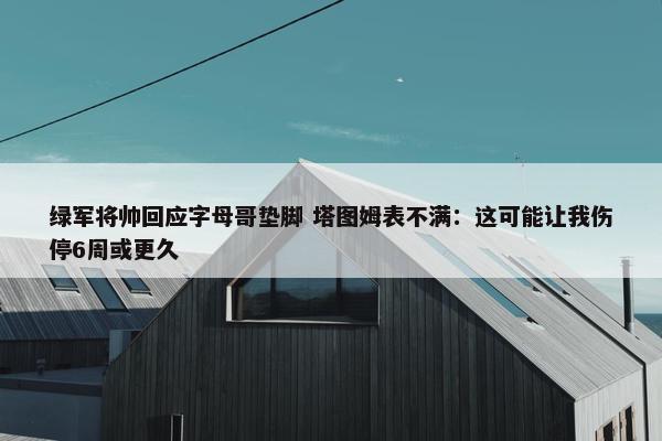 绿军将帅回应字母哥垫脚 塔图姆表不满：这可能让我伤停6周或更久