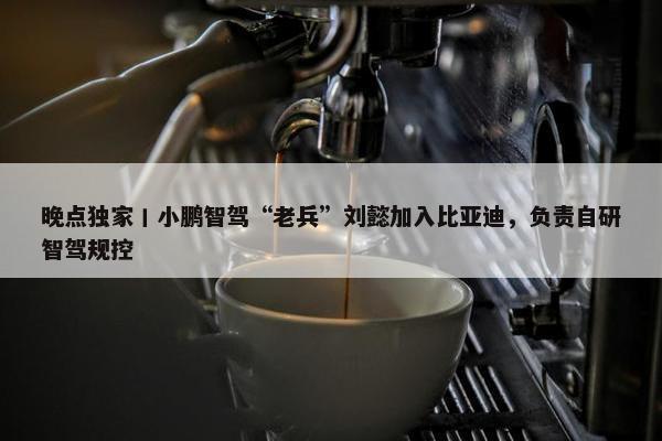 晚点独家丨小鹏智驾“老兵”刘懿加入比亚迪，负责自研智驾规控