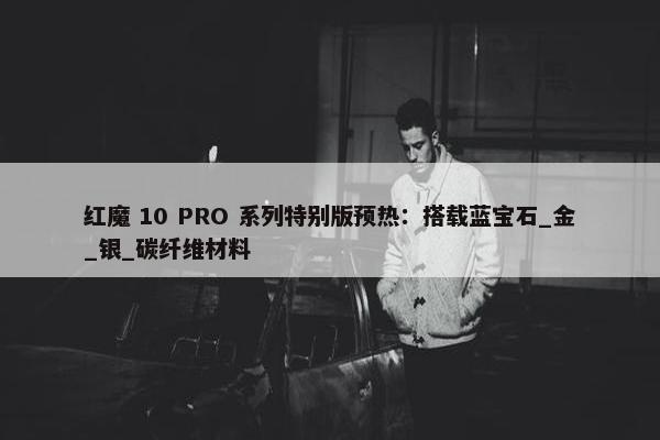 红魔 10 PRO 系列特别版预热：搭载蓝宝石_金_银_碳纤维材料