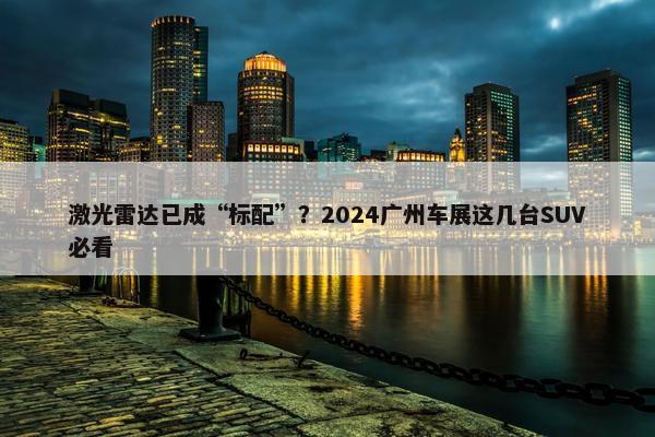 激光雷达已成“标配”？2024广州车展这几台SUV必看