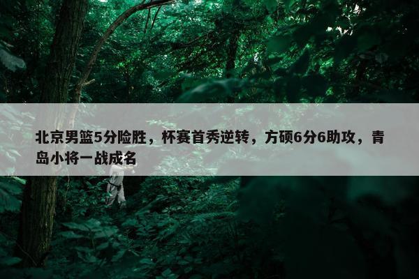 北京男篮5分险胜，杯赛首秀逆转，方硕6分6助攻，青岛小将一战成名