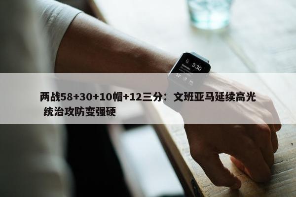 两战58+30+10帽+12三分：文班亚马延续高光 统治攻防变强硬