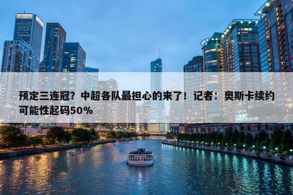 预定三连冠？中超各队最担心的来了！记者：奥斯卡续约可能性起码50%