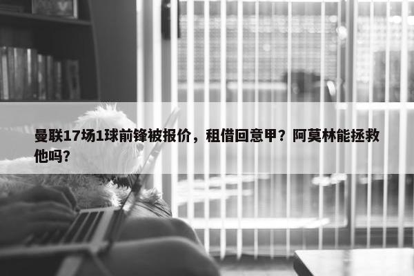 曼联17场1球前锋被报价，租借回意甲？阿莫林能拯救他吗？