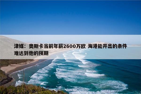 津媒：奥斯卡当前年薪2600万欧 海港能开出的条件难达到他的预期