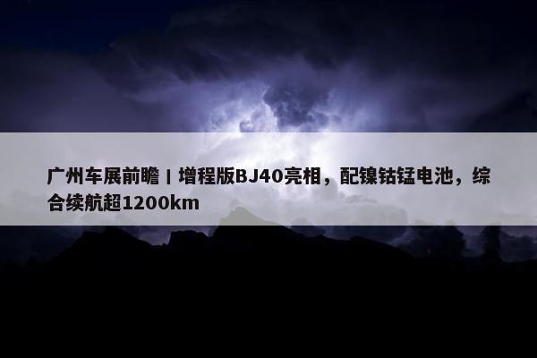 广州车展前瞻丨增程版BJ40亮相，配镍钴锰电池，综合续航超1200km