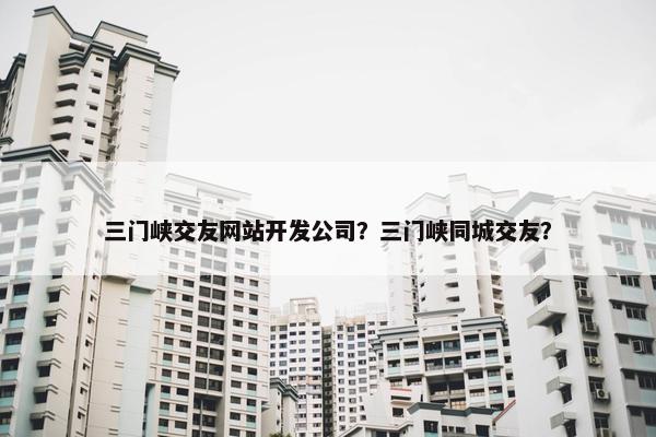 三门峡交友网站开发公司？三门峡同城交友？