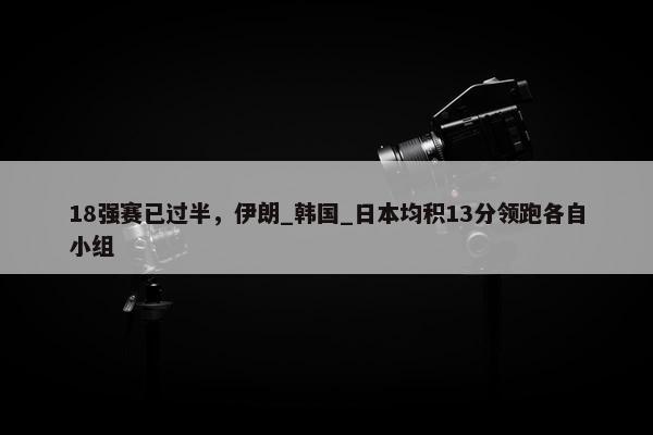 18强赛已过半，伊朗_韩国_日本均积13分领跑各自小组