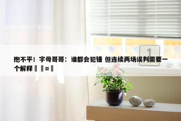 抱不平！字母哥哥：谁都会犯错 但连续两场误判需要一个解释🤔