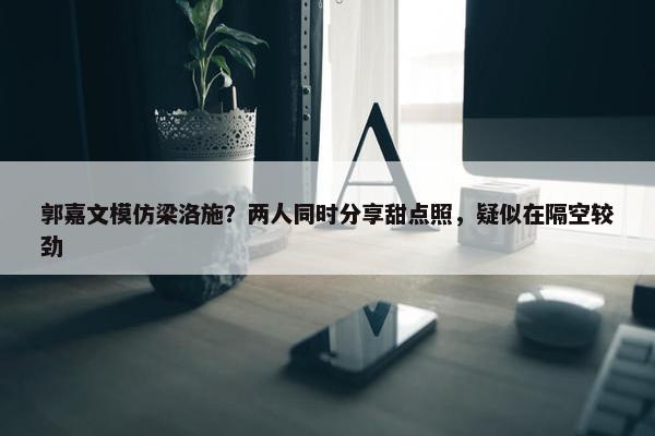 郭嘉文模仿梁洛施？两人同时分享甜点照，疑似在隔空较劲