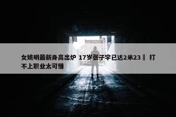 女姚明最新身高出炉 17岁张子宇已达2米23  打不上职业太可惜