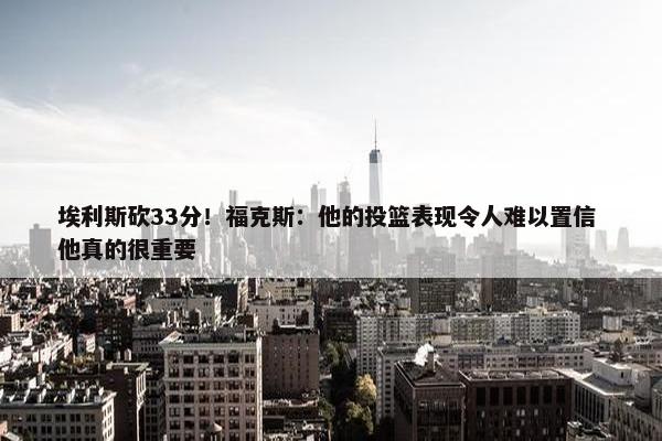 埃利斯砍33分！福克斯：他的投篮表现令人难以置信 他真的很重要